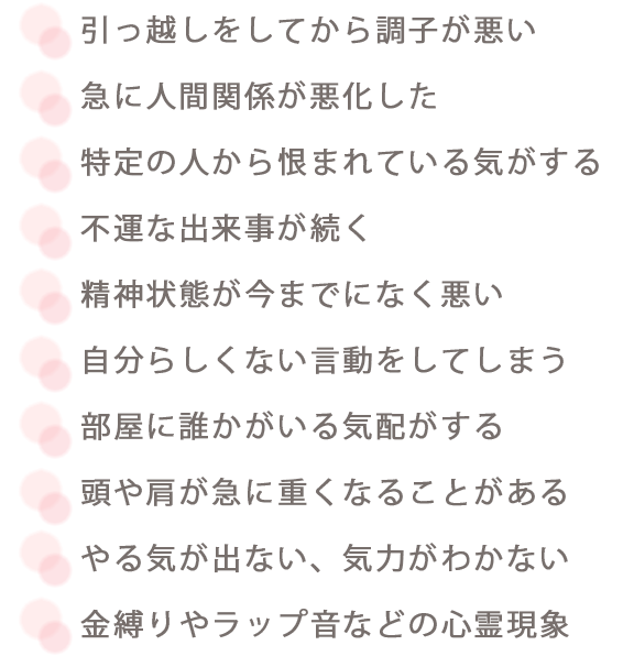 引っ越しをしてから調子が悪い、急に人間関係が悪化した、特定の人から恨まれている気がする、不運な出来事が続く、精神状態が今までになく悪い、自分らしくない言動をしてしまう、部屋に誰かがいる気配がする、頭や肩が急に重くなることがある、やる気が出ない、気力がわかない、金縛りやラップ音などの心霊現象