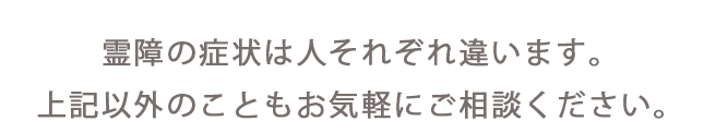 霊障の症状は人それぞれ違います。上記以外のこともお気軽にご相談ください。
