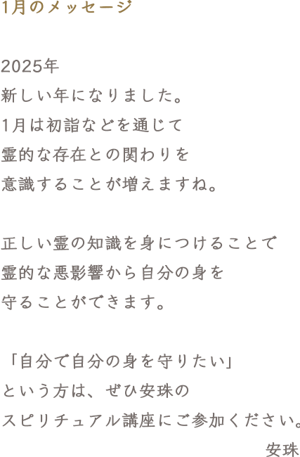 1月のメッセージ 2025年 新しい年になりました。1月は初詣などを通じて霊的な存在との関わりを意識することが増えますね。正しい霊の知識を身につけることで霊的な悪影響から自分の身を守ることができます。「自分で自分の身を守りたい」という方は、ぜひ安珠のスピリチュアル講座にご参加ください。