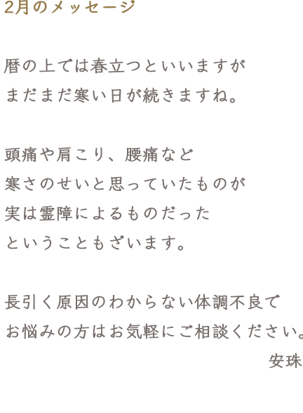 2月のメッセージ 暦の上では春立つといいますがまだまだ寒い日が続きますね。頭痛や肩こり、腰痛など寒さのせいと思っていたものが実は霊障によるものだったということもざいます。長引く原因のわからない体調不良でお悩みの方はお気軽にご相談ください。