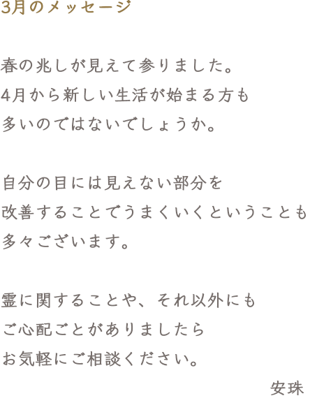 3月のメッセージ 春の兆しが見えて参りました。4月から新しい生活が始まる方も多いのではないでしょうか。自分の目には見えない部分を改善することでうまくいくということも多々ございます。霊に関することや、それ以外にもご心配ごとがありましたらお気軽にご相談ください。