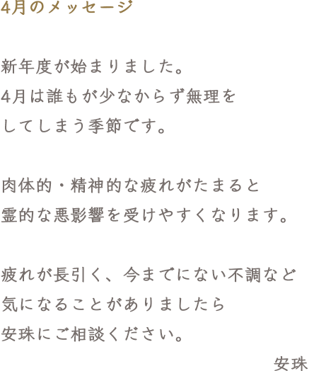 4月のメッセージ 新年度が始まりました。4月は誰もが少なからず無理をしてしまう季節です。肉体的・精神的な疲れがたまると霊的な悪影響を受けやすくなります。疲れが長引く、今までにない不調など気になることがありましたら安珠にご相談ください。