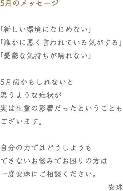 5月のメッセージ「新しい環境になじめない」「誰かに悪く言われている気がする」「憂鬱な気持ちが晴れない」5月病かもしれないと思うような症状が実は生霊の影響だったということもございます。自分の力ではどうしようもできないお悩みでお困りの方は一度安珠にご相談ください。