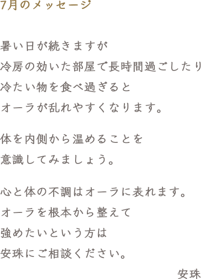 7月のメッセージ　暑い日が続きますが冷房の効いた部屋で長時間過ごしたり冷たい物を食べ過ぎるとオーラが乱れやすくなります。体を内側から温めることを意識してみましょう。心と体の不調はオーラに表れます。オーラを根本から整えて強めたいという方は安珠にご相談ください。
