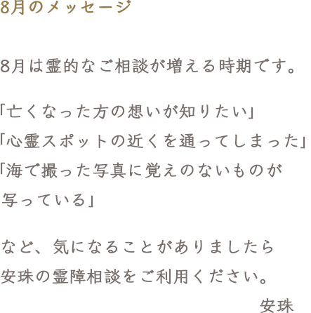 8月のメッセージ　8月は霊的なご相談が増える時期です。「亡くなった方の想いが知りたい」「心霊スポットの近くを通ってしまった」「海で撮った写真に覚えのないものが写っている」など、気になることがありましたら安珠の霊障相談をご利用ください。