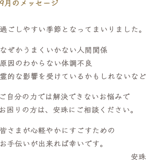 9月のメッセージ　過ごしやすい季節となってまいりました。なぜかうまくいかない人間関係 原因のわからない体調不良 霊的な影響を受けているかもしれないなど ご自分の力では解決できないお悩みで お困りの方は、安珠にご相談ください。皆さまが心軽やかにすごすためのお手伝いが出来れば幸いです。