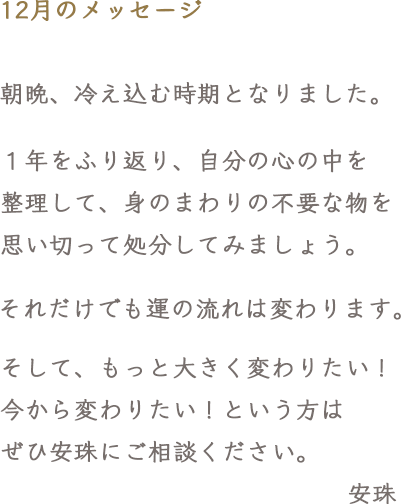 12月のメッセージ 朝晩、冷え込む時期となりました。１年をふり返り、自分の心の中を整理して、身のまわりの不要な物を思い切って処分してみましょう。それだけでも運の流れは変わります。そして、もっと大きく変わりたい！今から変わりたい！という方は、ぜひ安珠にご相談ください。