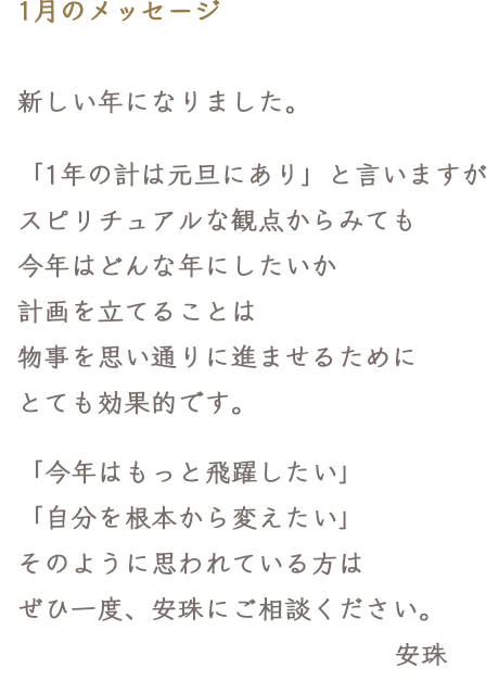 1月のメッセージ 新しい年になりました。「1年の計は元旦にあり」と言いますがスピリチュアルな観点からみても今年はどんな年にしたいか計画を立てることは物事を思い通りに進ませるためにとても効果的です。「今年はもっと飛躍したい」「自分を根本から変えたい」そのように思われている方はぜひ一度、安珠にご相談ください。
