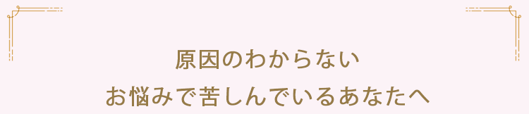 原因のわからないお悩みで苦しんでいるあなたへ